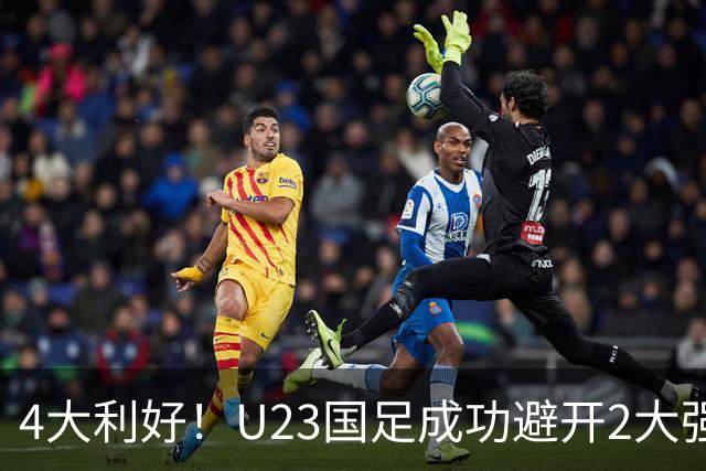 4大利好！U23国足成功避开2大强敌：有望复制U23亚洲杯奇迹